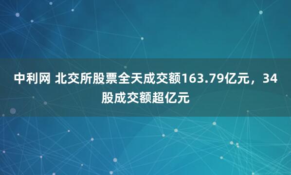 中利网 北交所股票全天成交额163.79亿元，34股成交额超亿元