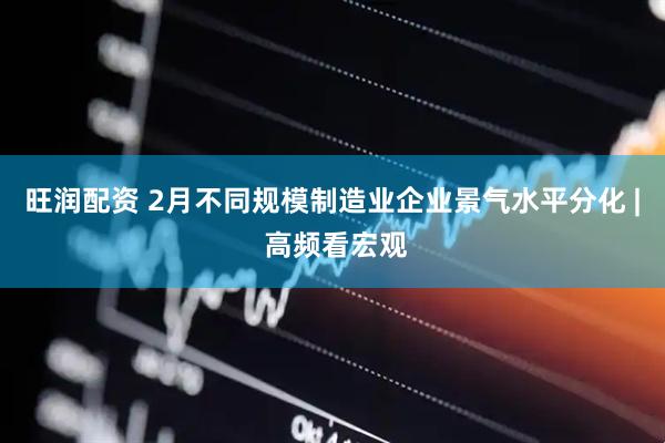 旺润配资 2月不同规模制造业企业景气水平分化 | 高频看宏观