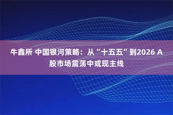 牛鑫所 中国银河策略：从“十五五”到2026 A股市场震荡中或现主线