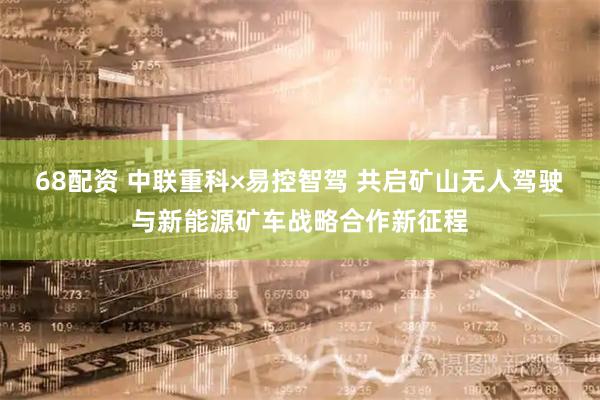 68配资 中联重科×易控智驾 共启矿山无人驾驶与新能源矿车战略合作新征程