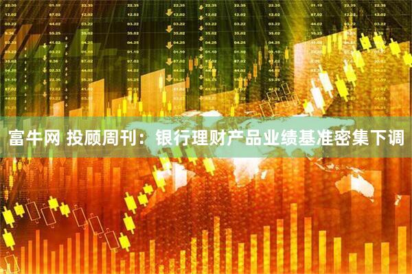 富牛网 投顾周刊：银行理财产品业绩基准密集下调