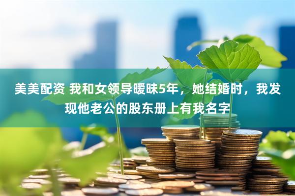 美美配资 我和女领导暧昧5年，她结婚时，我发现他老公的股东册上有我名字