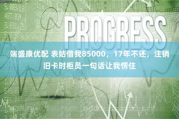 端盛康优配 表姑借我85000，17年不还，注销旧卡时柜员一句话让我愣住