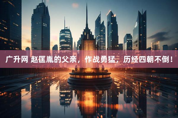广升网 赵匡胤的父亲，作战勇猛，历经四朝不倒！