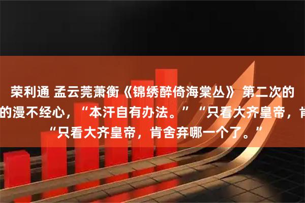 荣利通 孟云莞萧衡《锦绣醉倚海棠丛》 第二次的男声含了股上位者的漫不经心，“本汗自有办法。” “只看大齐皇帝，肯舍弃哪一个了。”