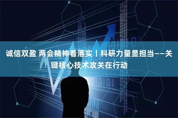 诚信双盈 两会精神看落实丨科研力量显担当——关键核心技术攻关在行动