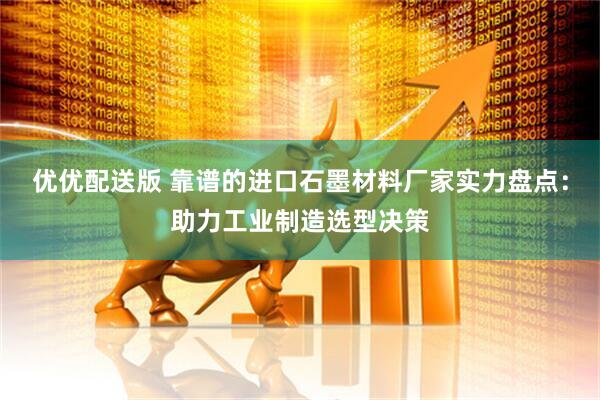 优优配送版 靠谱的进口石墨材料厂家实力盘点：助力工业制造选型决策