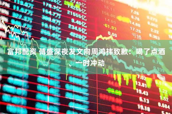 富邦配资 傅盛深夜发文向周鸿祎致歉：喝了点酒、一时冲动