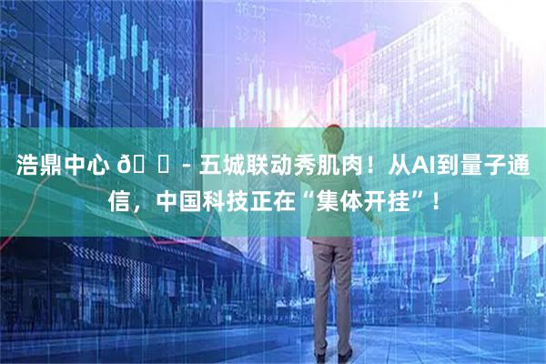 浩鼎中心 🏭 五城联动秀肌肉!从AI到量子通信,中国科技正在“集体开挂”!