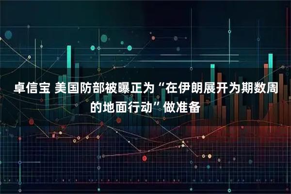 卓信宝 美国防部被曝正为“在伊朗展开为期数周的地面行动”做准备