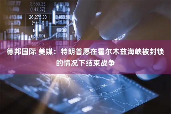 德邦国际 美媒：特朗普愿在霍尔木兹海峡被封锁的情况下结束战争