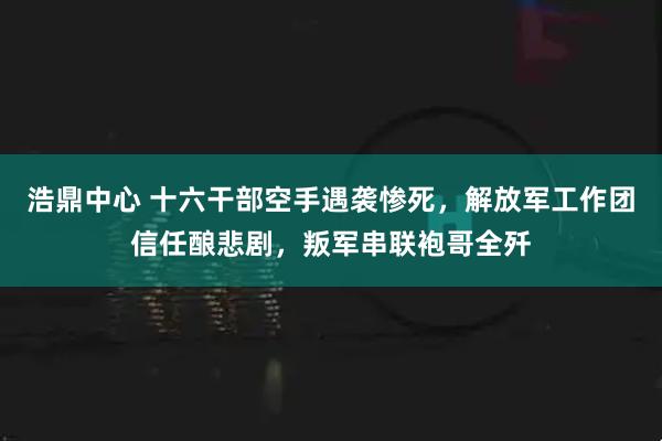 浩鼎中心 十六干部空手遇袭惨死，解放军工作团信任酿悲剧，叛军串联袍哥全歼