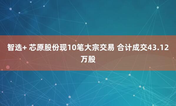 智选+ 芯原股份现10笔大宗交易 合计成交43.12万股