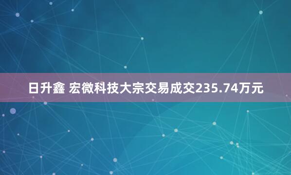 日升鑫 宏微科技大宗交易成交235.74万元