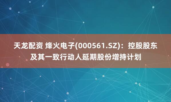 天龙配资 烽火电子(000561.SZ)：控股股东及其一致行动人延期股份增持计划