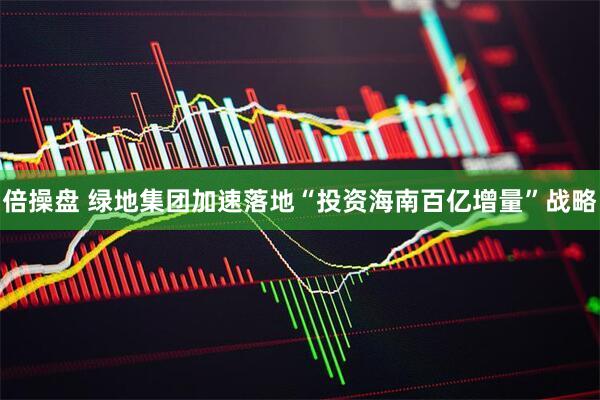 倍操盘 绿地集团加速落地“投资海南百亿增量”战略