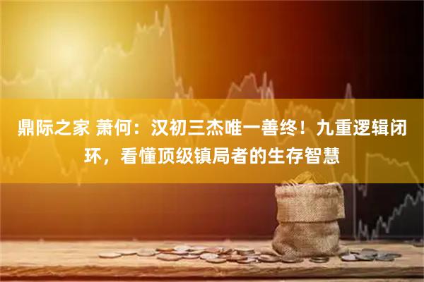 鼎际之家 萧何：汉初三杰唯一善终！九重逻辑闭环，看懂顶级镇局者的生存智慧