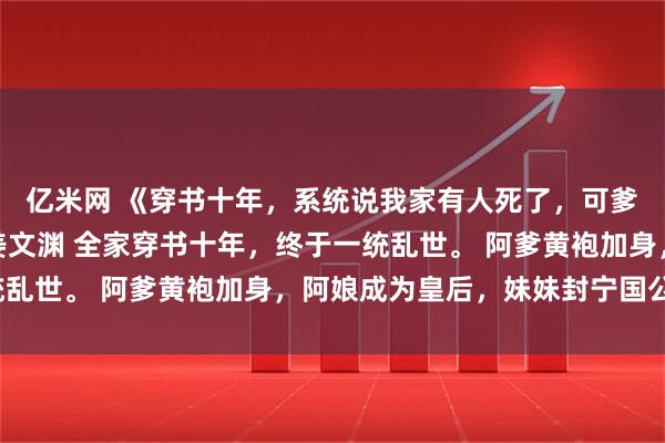 亿米网 《穿书十年，系统说我家有人死了，可爹娘妹妹都在啊》姜芜姜文渊 全家穿书十年，终于一统乱世。 阿爹黄袍加身，阿娘成为皇后，妹妹封宁国公主。