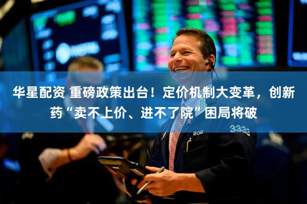 华星配资 重磅政策出台！定价机制大变革，创新药“卖不上价、进不了院”困局将破