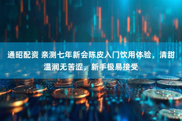 通昭配资 亲测七年新会陈皮入门饮用体验，清甜温润无苦涩，新手极易接受