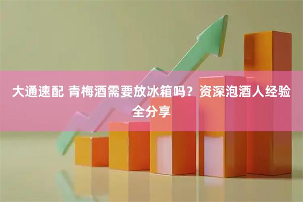 大通速配 青梅酒需要放冰箱吗？资深泡酒人经验全分享