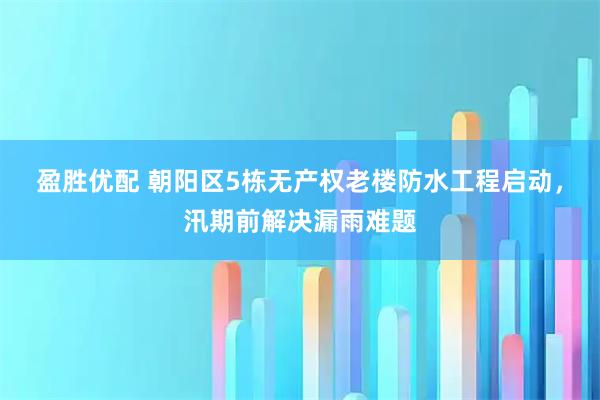 盈胜优配 朝阳区5栋无产权老楼防水工程启动，汛期前解决漏雨难题