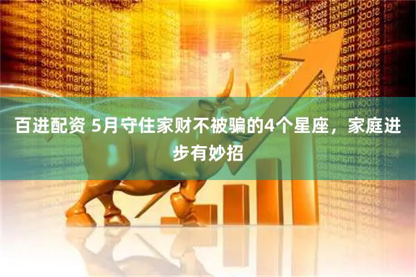 百进配资 5月守住家财不被骗的4个星座，家庭进步有妙招