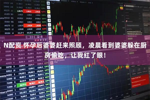 N配资 怀孕后婆婆赶来照顾，凌晨看到婆婆躲在厨房偷吃，让我红了眼！