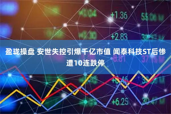 盈珑操盘 安世失控引爆千亿市值 闻泰科技ST后惨遭10连跌停