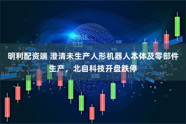 明利配资端 澄清未生产人形机器人本体及零部件生产，北自科技开盘跌停