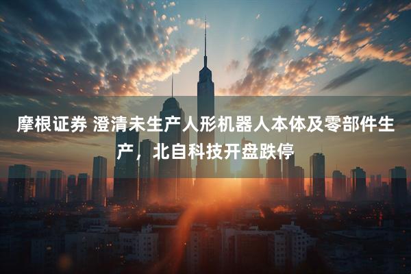 摩根证券 澄清未生产人形机器人本体及零部件生产，北自科技开盘跌停