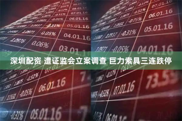 深圳配资 遭证监会立案调查 巨力索具三连跌停
