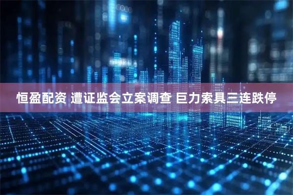 恒盈配资 遭证监会立案调查 巨力索具三连跌停