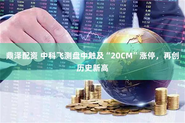 鼎泽配资 中科飞测盘中触及“20CM”涨停，再创历史新高