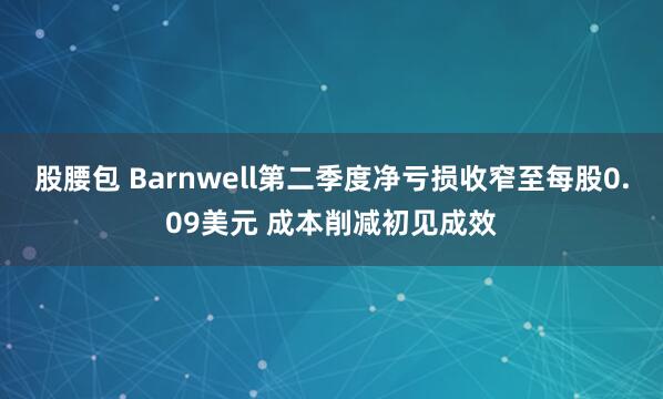 股腰包 Barnwell第二季度净亏损收窄至每股0.09美元 成本削减初见成效
