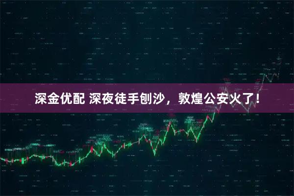 深金优配 深夜徒手刨沙，敦煌公安火了！
