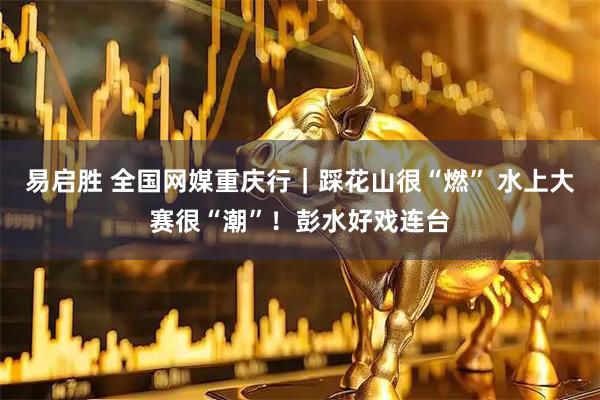 易启胜 全国网媒重庆行｜踩花山很“燃” 水上大赛很“潮”！彭水好戏连台