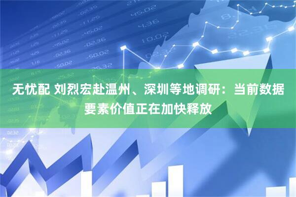 无忧配 刘烈宏赴温州、深圳等地调研：当前数据要素价值正在加快释放