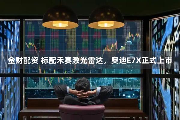 金财配资 标配禾赛激光雷达，奥迪E7X正式上市