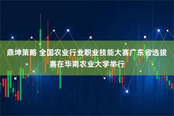 鼎坤策略 全国农业行业职业技能大赛广东省选拔赛在华南农业大学举行
