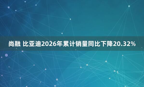 尚融 比亚迪2026年累计销量同比下降20.32%