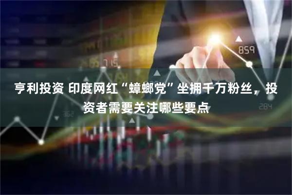 亨利投资 印度网红“蟑螂党”坐拥千万粉丝,投资者需要关注哪些要点