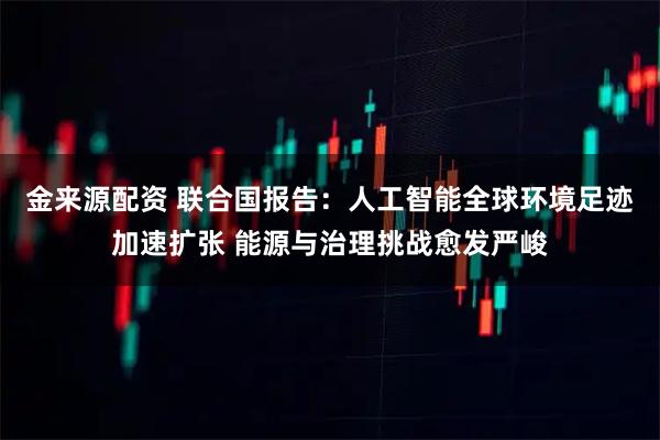 金来源配资 联合国报告：人工智能全球环境足迹加速扩张 能源与治理挑战愈发严峻