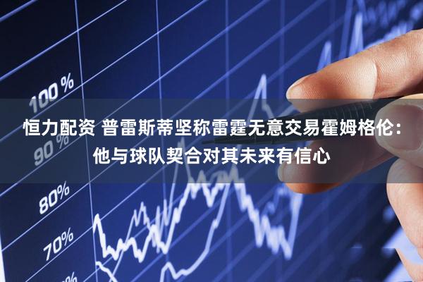 恒力配资 普雷斯蒂坚称雷霆无意交易霍姆格伦：他与球队契合对其未来有信心