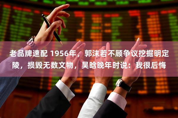 老品牌速配 1956年,郭沫若不顾争议挖掘明定陵,损毁无数文物,吴晗晚年时说:我很后悔