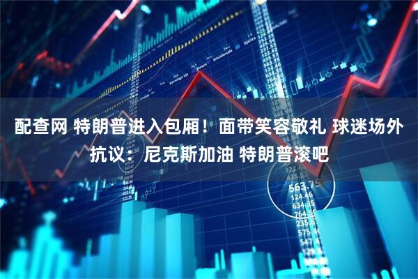 配查网 特朗普进入包厢！面带笑容敬礼 球迷场外抗议：尼克斯加油 特朗普滚吧
