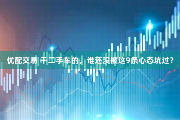 优配交易 干二手车的，谁还没被这9条心态坑过？