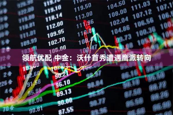 领航优配 中金：沃什首秀遭遇鹰派转向