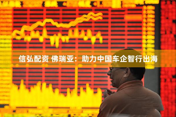 信弘配资 佛瑞亚：助力中国车企智行出海