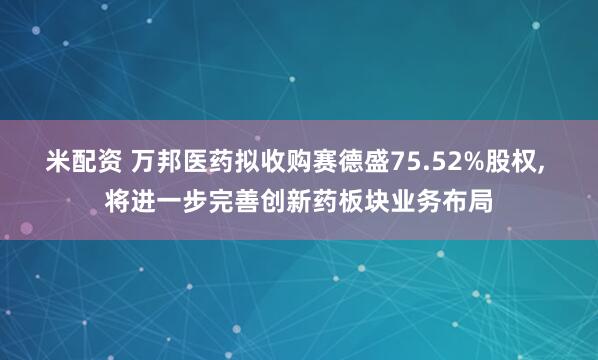 米配资 万邦医药拟收购赛德盛75.52%股权, 将进一步完善创新药板块业务布局